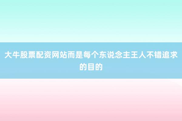 大牛股票配资网站而是每个东说念主王人不错追求的目的