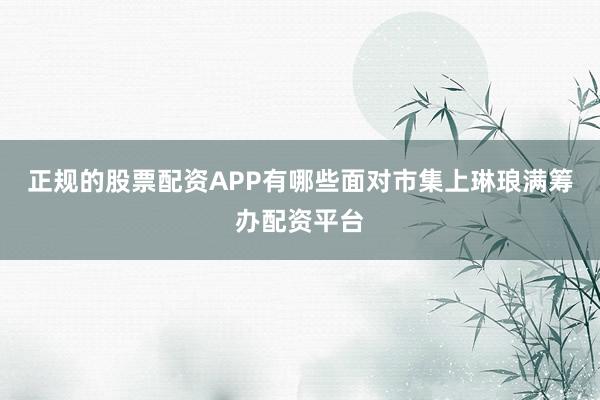 正规的股票配资APP有哪些面对市集上琳琅满筹办配资平台