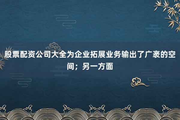 股票配资公司大全为企业拓展业务输出了广袤的空间；另一方面