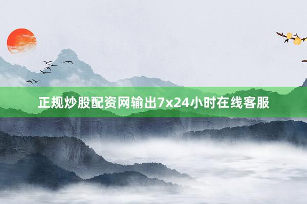 正规炒股配资网输出7x24小时在线客服