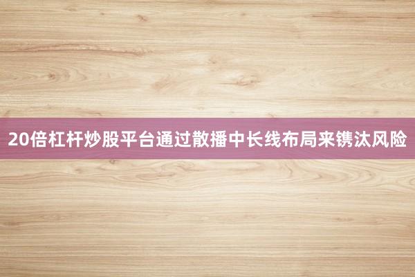 20倍杠杆炒股平台通过散播中长线布局来镌汰风险