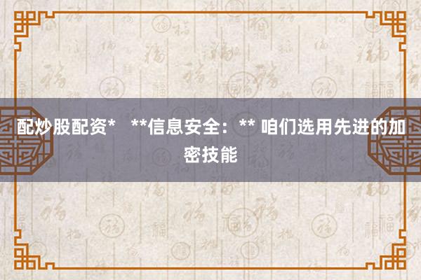 配炒股配资*   **信息安全：** 咱们选用先进的加密技能