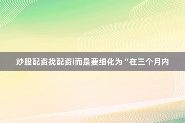 炒股配资找配资i而是要细化为“在三个月内