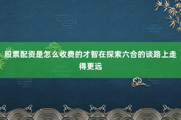 股票配资是怎么收费的才智在探索六合的谈路上走得更远