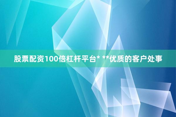 股票配资100倍杠杆平台* **优质的客户处事