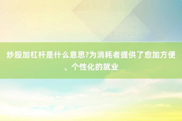 炒股加杠杆是什么意思?为消耗者提供了愈加方便、个性化的就业