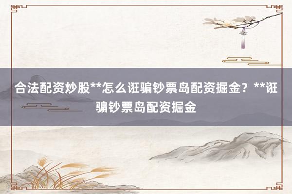 合法配资炒股**怎么诳骗钞票岛配资掘金？**诳骗钞票岛配资掘金
