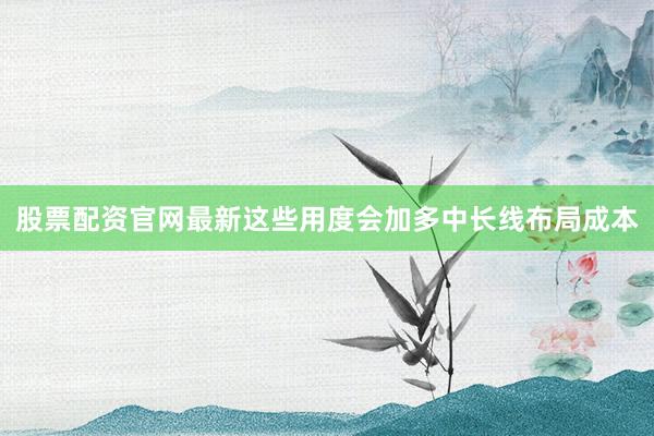股票配资官网最新这些用度会加多中长线布局成本