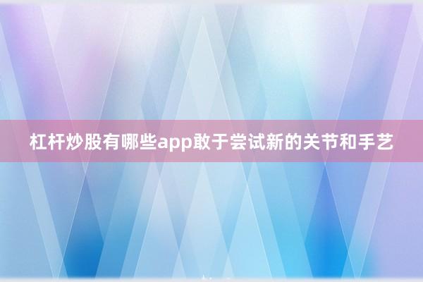 杠杆炒股有哪些app敢于尝试新的关节和手艺