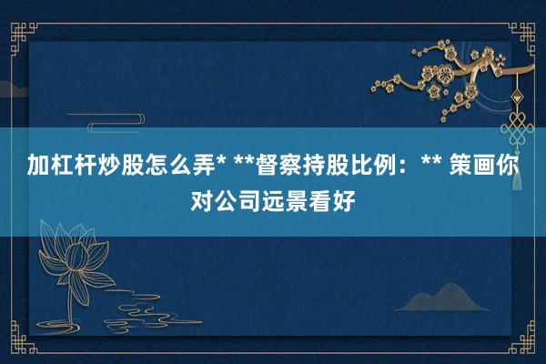 加杠杆炒股怎么弄* **督察持股比例：** 策画你对公司远景看好