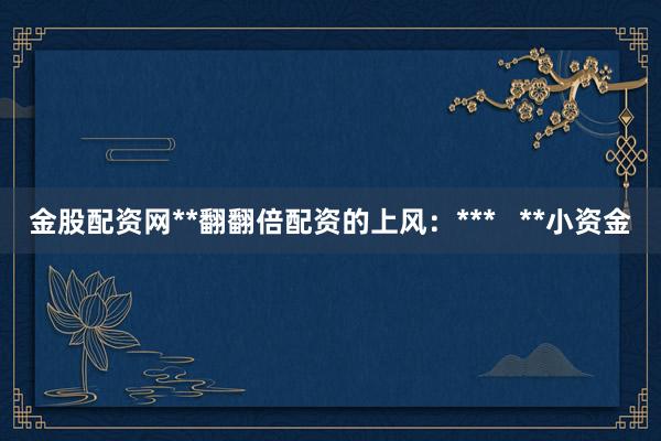 金股配资网**翻翻倍配资的上风：***   **小资金