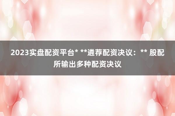 2023实盘配资平台* **遴荐配资决议：** 股配所输出多种配资决议