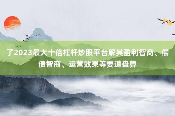 了2023最大十倍杠杆炒股平台解其盈利智商、偿债智商、运营效果等要道盘算