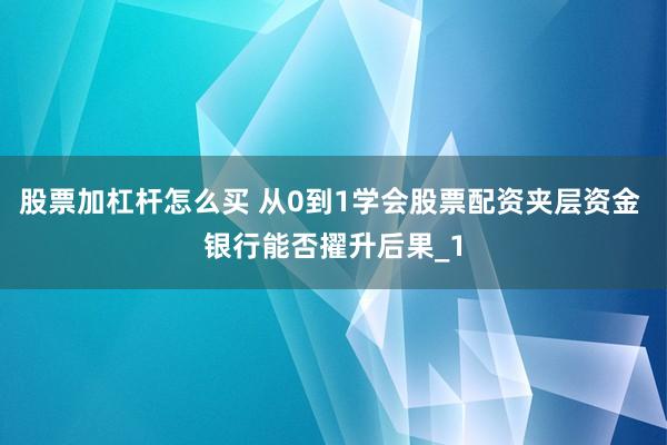 股票加杠杆怎么买 从0到1学会股票配资夹层资金 银行能否擢升后果_1