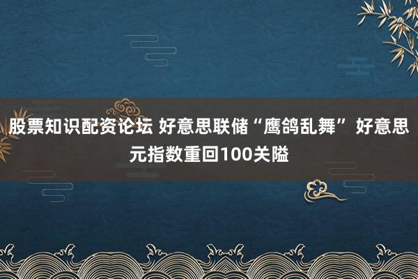 股票知识配资论坛 好意思联储“鹰鸽乱舞” 好意思元指数重回100关隘
