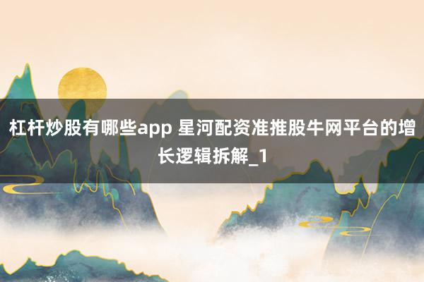 杠杆炒股有哪些app 星河配资准推股牛网平台的增长逻辑拆解_1