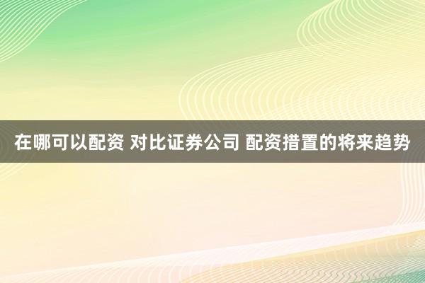 在哪可以配资 对比证券公司 配资措置的将来趋势