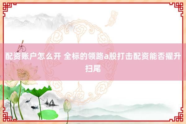 配资账户怎么开 全标的领路a股打击配资能否擢升扫尾