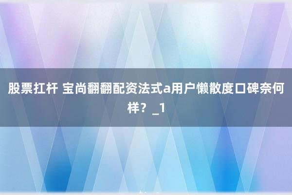 股票扛杆 宝尚翻翻配资法式a用户懒散度口碑奈何样？_1