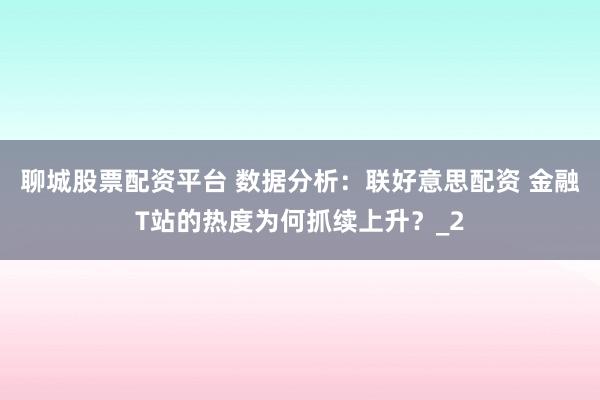 聊城股票配资平台 数据分析：联好意思配资 金融T站的热度为何抓续上升？_2