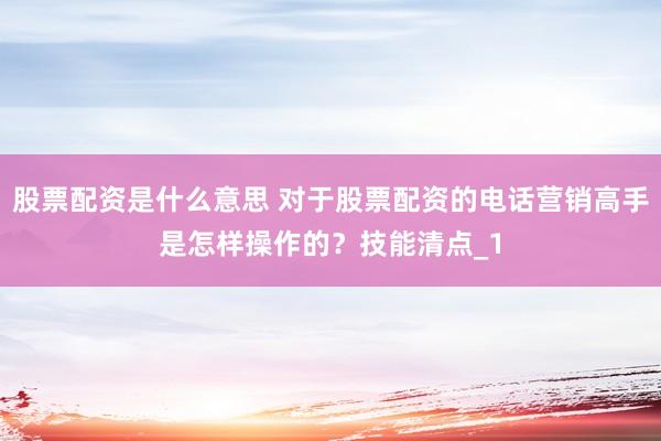 股票配资是什么意思 对于股票配资的电话营销高手是怎样操作的？技能清点_1