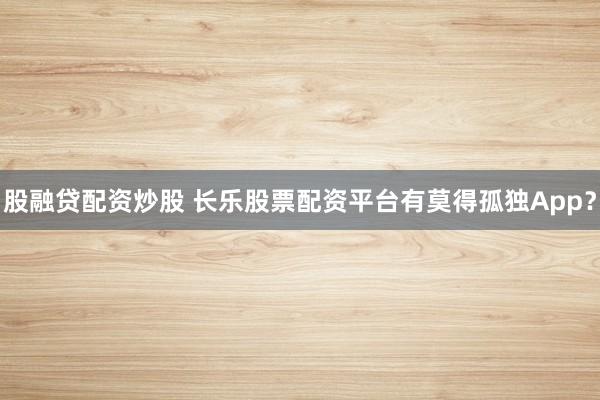 股融贷配资炒股 长乐股票配资平台有莫得孤独App？