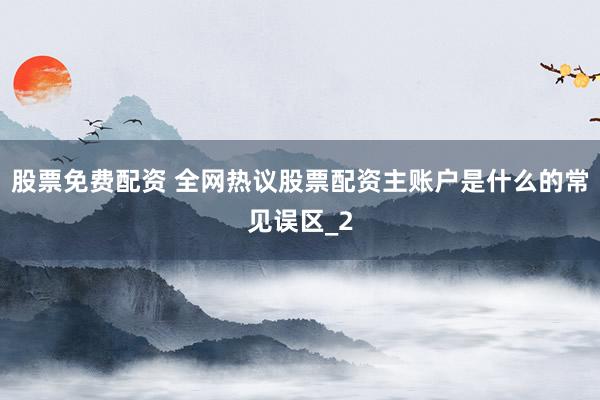 股票免费配资 全网热议股票配资主账户是什么的常见误区_2